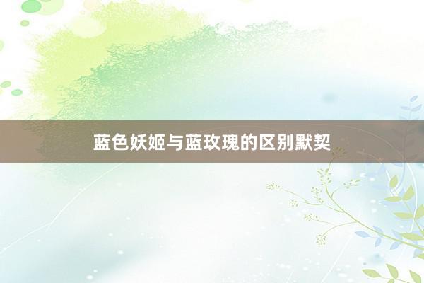 蓝色妖姬与蓝玫瑰的区别默契