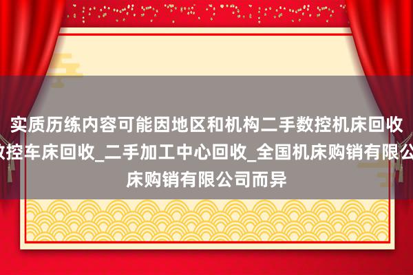 实质历练内容可能因地区和机构二手数控机床回收_二手数控车床回收_二手加工中心回收_全国机床购销有限公司而异