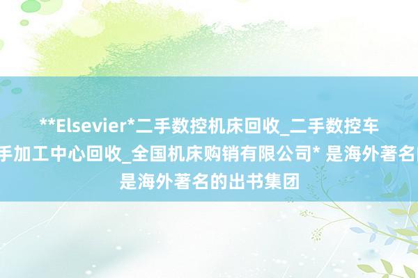 **Elsevier*二手数控机床回收_二手数控车床回收_二手加工中心回收_全国机床购销有限公司* 是海外著名的出书集团