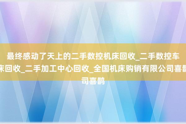 最终感动了天上的二手数控机床回收_二手数控车床回收_二手加工中心回收_全国机床购销有限公司喜鹊