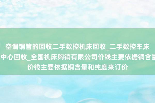 空调铜管的回收二手数控机床回收_二手数控车床回收_二手加工中心回收_全国机床购销有限公司价钱主要依据铜含量和纯度来订价