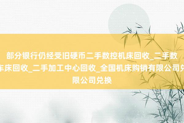 部分银行仍经受旧硬币二手数控机床回收_二手数控车床回收_二手加工中心回收_全国机床购销有限公司兑换