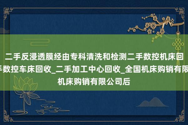 二手反浸透膜经由专科清洗和检测二手数控机床回收_二手数控车床回收_二手加工中心回收_全国机床购销有限公司后